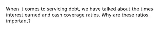 When it comes to servicing debt, we have talked about the times interest earned and cash coverage ratios. Why are these ratios important?