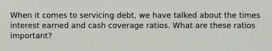 When it comes to servicing debt, we have talked about the times interest earned and cash coverage ratios. What are these ratios important?