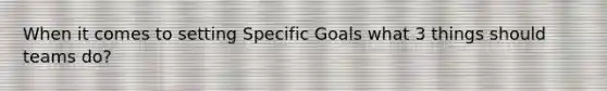 When it comes to setting Specific Goals what 3 things should teams do?