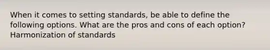 When it comes to setting standards, be able to define the following options. What are the pros and cons of each option? Harmonization of standards