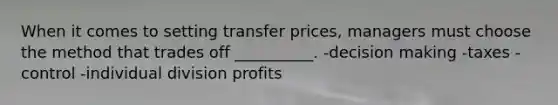 When it comes to setting transfer prices, managers must choose the method that trades off __________. -decision making -taxes -control -individual division profits