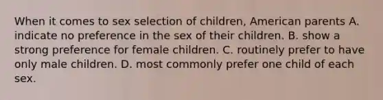 When it comes to sex selection of children, American parents A. indicate no preference in the sex of their children. B. show a strong preference for female children. C. routinely prefer to have only male children. D. most commonly prefer one child of each sex.