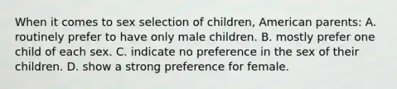 When it comes to sex selection of children, American parents: A. routinely prefer to have only male children. B. mostly prefer one child of each sex. C. indicate no preference in the sex of their children. D. show a strong preference for female.