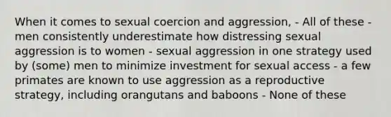 When it comes to sexual coercion and aggression, - All of these - men consistently underestimate how distressing sexual aggression is to women - sexual aggression in one strategy used by (some) men to minimize investment for sexual access - a few primates are known to use aggression as a reproductive strategy, including orangutans and baboons - None of these