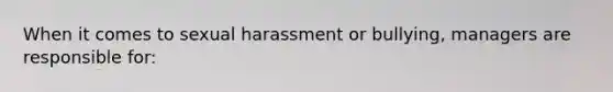 When it comes to sexual harassment or bullying, managers are responsible for: