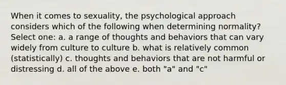 When it comes to sexuality, the psychological approach considers which of the following when determining normality? Select one: a. a range of thoughts and behaviors that can vary widely from culture to culture b. what is relatively common (statistically) c. thoughts and behaviors that are not harmful or distressing d. all of the above e. both "a" and "c"