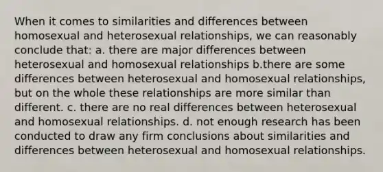 When it comes to similarities and differences between homosexual and heterosexual relationships, we can reasonably conclude that: a. there are major differences between heterosexual and homosexual relationships b.there are some differences between heterosexual and homosexual relationships, but on the whole these relationships are more similar than different. c. there are no real differences between heterosexual and homosexual relationships. d. not enough research has been conducted to draw any firm conclusions about similarities and differences between heterosexual and homosexual relationships.