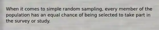 When it comes to simple random sampling, every member of the population has an equal chance of being selected to take part in the survey or study.