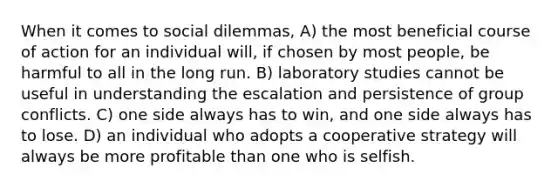 When it comes to social dilemmas, A) the most beneficial course of action for an individual will, if chosen by most people, be harmful to all in the long run. B) laboratory studies cannot be useful in understanding the escalation and persistence of group conflicts. C) one side always has to win, and one side always has to lose. D) an individual who adopts a cooperative strategy will always be more profitable than one who is selfish.