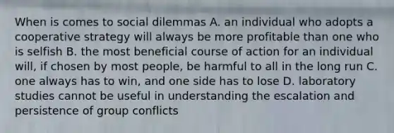 When is comes to social dilemmas A. an individual who adopts a cooperative strategy will always be more profitable than one who is selfish B. the most beneficial course of action for an individual will, if chosen by most people, be harmful to all in the long run C. one always has to win, and one side has to lose D. laboratory studies cannot be useful in understanding the escalation and persistence of group conflicts