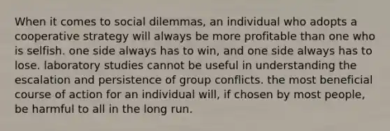 When it comes to social dilemmas, an individual who adopts a cooperative strategy will always be more profitable than one who is selfish. one side always has to win, and one side always has to lose. laboratory studies cannot be useful in understanding the escalation and persistence of group conflicts. the most beneficial course of action for an individual will, if chosen by most people, be harmful to all in the long run.