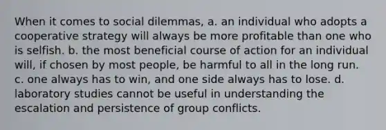 When it comes to social dilemmas, a. an individual who adopts a cooperative strategy will always be more profitable than one who is selfish. b. the most beneficial course of action for an individual will, if chosen by most people, be harmful to all in the long run. c. one always has to win, and one side always has to lose. d. laboratory studies cannot be useful in understanding the escalation and persistence of group conflicts.