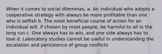 When it comes to social dilemmas, a. An individual who adopts a cooperative strategy with always be more profitable than one who is selfish b. The most beneficial course of action for an individual will, if chosen by most people, be harmful to all in the long run c. One always has to win, and one side always has to lose d. Laboratory studies cannot be useful in understanding the escalation and persistence of group conflicts