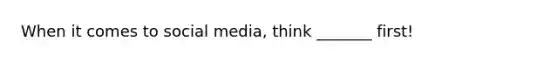 When it comes to social media, think _______ first!