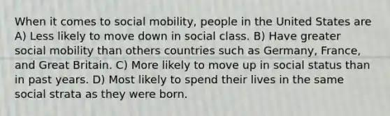 When it comes to social mobility, people in the United States are A) Less likely to move down in social class. B) Have greater social mobility than others countries such as Germany, France, and Great Britain. C) More likely to move up in social status than in past years. D) Most likely to spend their lives in the same social strata as they were born.