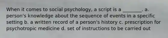 When it comes to social psychology, a script is a ________. a. person's knowledge about the sequence of events in a specific setting b. a written record of a person's history c. prescription for psychotropic medicine d. set of instructions to be carried out