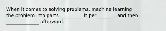 When it comes to solving problems, machine learning _________ the problem into parts, _________ it per _______, and then ______________ afterward.