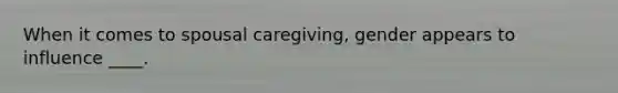 When it comes to spousal caregiving, gender appears to influence ____.
