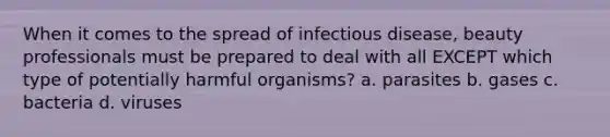 When it comes to the spread of infectious disease, beauty professionals must be prepared to deal with all EXCEPT which type of potentially harmful organisms? a. parasites b. gases c. bacteria d. viruses