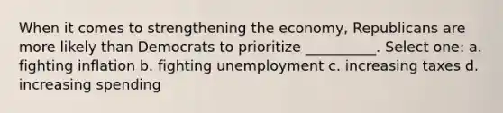 When it comes to strengthening the economy, Republicans are more likely than Democrats to prioritize __________. Select one: a. fighting inflation b. fighting unemployment c. increasing taxes d. increasing spending