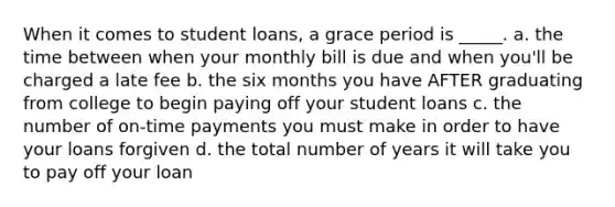 When it comes to student loans, a grace period is _____. a. the time between when your monthly bill is due and when you'll be charged a late fee b. the six months you have AFTER graduating from college to begin paying off your student loans c. the number of on-time payments you must make in order to have your loans forgiven d. the total number of years it will take you to pay off your loan