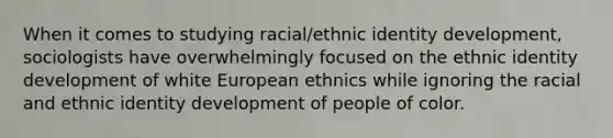 When it comes to studying racial/ethnic identity development, sociologists have overwhelmingly focused on the ethnic identity development of white European ethnics while ignoring the racial and ethnic identity development of people of color.