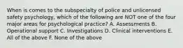 When is comes to the subspecialty of police and unlicensed safety psychology, which of the following are NOT one of the four major areas for psychological practice? A. Assessments B. Operational support C. Investigations D. Clinical interventions E. All of the above F. None of the above