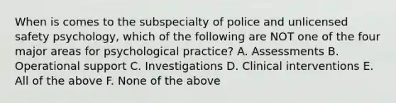 When is comes to the subspecialty of police and unlicensed safety psychology, which of the following are NOT one of the four major areas for psychological practice? A. Assessments B. Operational support C. Investigations D. Clinical interventions E. All of the above F. None of the above