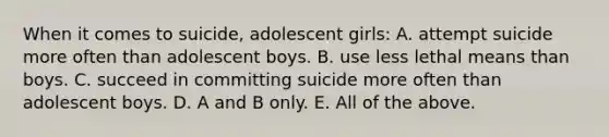 When it comes to suicide, adolescent girls: A. attempt suicide more often than adolescent boys. B. use less lethal means than boys. C. succeed in committing suicide more often than adolescent boys. D. A and B only. E. All of the above.