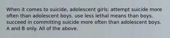 When it comes to suicide, adolescent girls: attempt suicide more often than adolescent boys. use less lethal means than boys. succeed in committing suicide more often than adolescent boys. A and B only. All of the above.