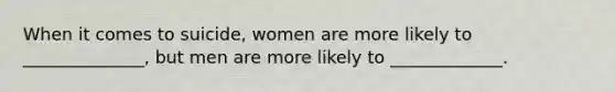 When it comes to suicide, women are more likely to ______________, but men are more likely to _____________.