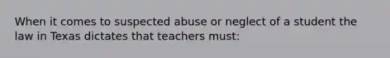 When it comes to suspected abuse or neglect of a student the law in Texas dictates that teachers must: