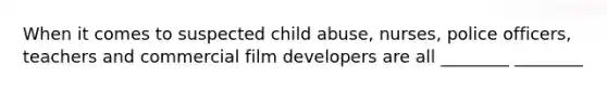 When it comes to suspected child abuse, nurses, police officers, teachers and commercial film developers are all ________ ________