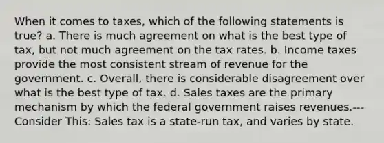 When it comes to taxes, which of the following statements is true? a. There is much agreement on what is the best type of tax, but not much agreement on the tax rates. b. Income taxes provide the most consistent stream of revenue for the government. c. Overall, there is considerable disagreement over what is the best type of tax. d. Sales taxes are the primary mechanism by which the federal government raises revenues.--- Consider This: Sales tax is a state-run tax, and varies by state.