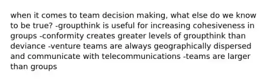 when it comes to team decision making, what else do we know to be true? -groupthink is useful for increasing cohesiveness in groups -conformity creates greater levels of groupthink than deviance -venture teams are always geographically dispersed and communicate with telecommunications -teams are larger than groups