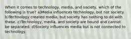 When it comes to technology, media, and society, which of the following is true? a)Media influences technology, but not society. b)Technology created media, but society has nothing to do with these. c)Technology, media, and society are bound and cannot be separated. d)Society influences media but is not connected to technology.