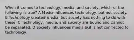 When it comes to technology, media, and society, which of the following is true? A Media influences technology, but not society. B Technology created media, but society has nothing to do with these. C Technology, media, and society are bound and cannot be separated. D Society influences media but is not connected to technology.