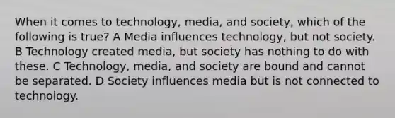 When it comes to technology, media, and society, which of the following is true? A Media influences technology, but not society. B Technology created media, but society has nothing to do with these. C Technology, media, and society are bound and cannot be separated. D Society influences media but is not connected to technology.