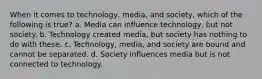 When it comes to technology, media, and society, which of the following is true? a. Media can influence technology, but not society. b. Technology created media, but society has nothing to do with these. c. Technology, media, and society are bound and cannot be separated. d. Society influences media but is not connected to technology.