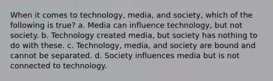 When it comes to technology, media, and society, which of the following is true? a. Media can influence technology, but not society. b. Technology created media, but society has nothing to do with these. c. Technology, media, and society are bound and cannot be separated. d. Society influences media but is not connected to technology.