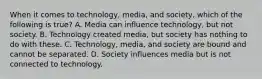 When it comes to technology, media, and society, which of the following is true? A. Media can influence technology, but not society. B. Technology created media, but society has nothing to do with these. C. Technology, media, and society are bound and cannot be separated. D. Society influences media but is not connected to technology.