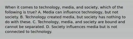 When it comes to technology, media, and society, which of the following is true? A. Media can influence technology, but not society. B. Technology created media, but society has nothing to do with these. C. Technology, media, and society are bound and cannot be separated. D. Society influences media but is not connected to technology.