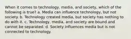 When it comes to technology, media, and society, which of the following is true? a. Media can influence technology, but not society. b. Technology created media, but society has nothing to do with it. c. Technology, media, and society are bound and cannot be separated. d. Society influences media but is not connected to technology.