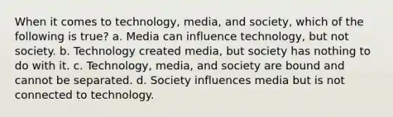 When it comes to technology, media, and society, which of the following is true? a. Media can influence technology, but not society. b. Technology created media, but society has nothing to do with it. c. Technology, media, and society are bound and cannot be separated. d. Society influences media but is not connected to technology.