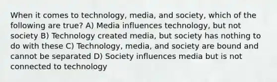 When it comes to technology, media, and society, which of the following are true? A) Media influences technology, but not society B) Technology created media, but society has nothing to do with these C) Technology, media, and society are bound and cannot be separated D) Society influences media but is not connected to technology