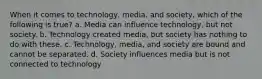 When it comes to technology, media, and society, which of the following is true? a. Media can influence technology, but not society. b. Technology created media, but society has nothing to do with these. c. Technology, media, and society are bound and cannot be separated. d. Society influences media but is not connected to technology