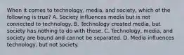 When it comes to technology, media, and society, which of the following is true? A. Society influences media but is not connected to technology. B. Technology created media, but society has nothing to do with these. C. Technology, media, and society are bound and cannot be separated. D. Media influences technology, but not society.