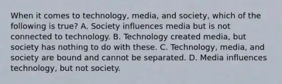 When it comes to technology, media, and society, which of the following is true? A. Society influences media but is not connected to technology. B. Technology created media, but society has nothing to do with these. C. Technology, media, and society are bound and cannot be separated. D. Media influences technology, but not society.