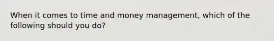 When it comes to time and money management, which of the following should you do?