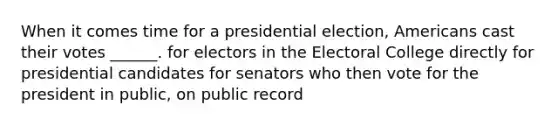 When it comes time for a presidential election, Americans cast their votes ______. for electors in the Electoral College directly for presidential candidates for senators who then vote for the president in public, on public record